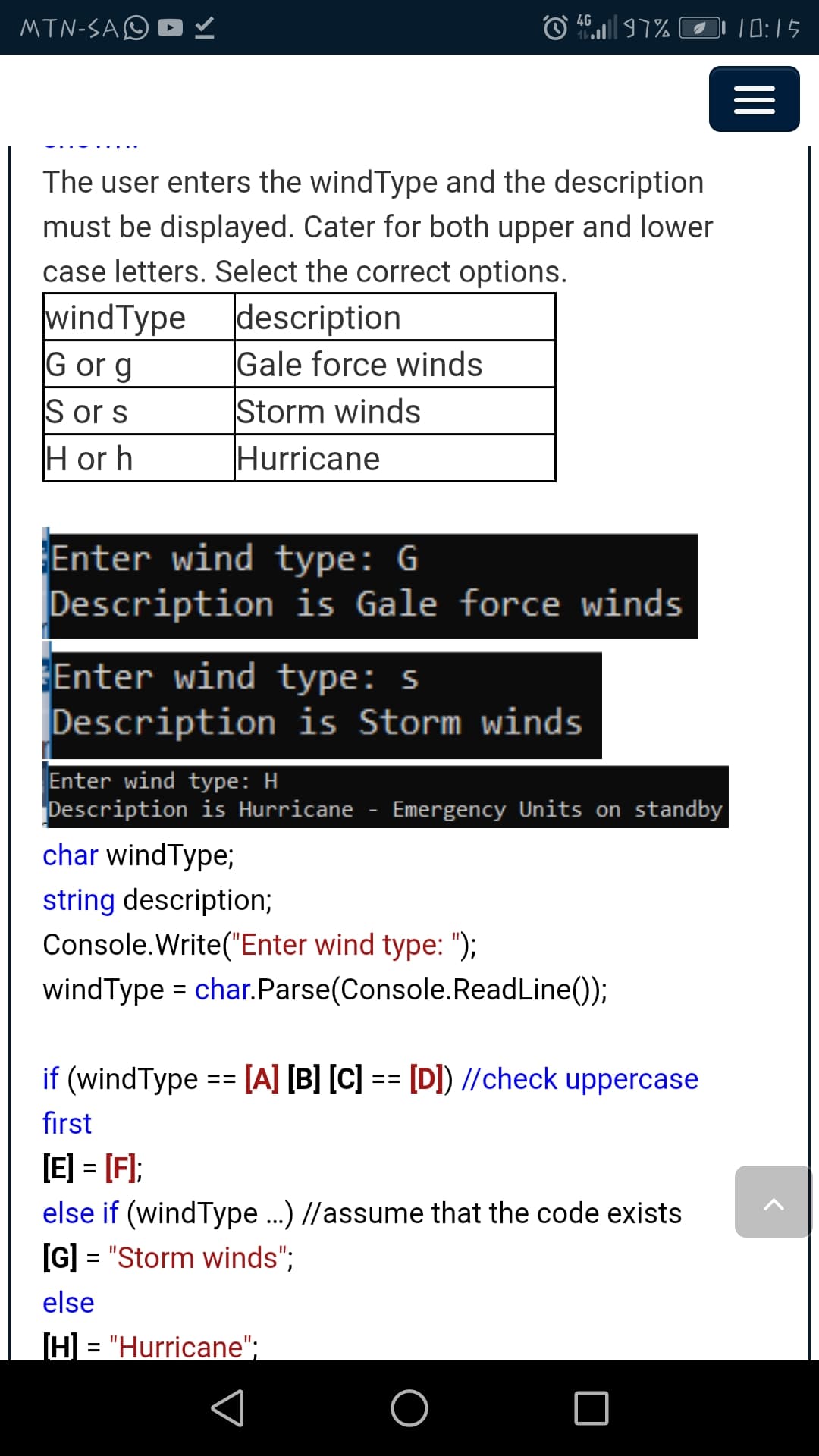MTN-SAO D
4G
O 97% |1:15
The user enters the wind Type and the description
must be displayed. Cater for both upper and lower
case letters. Select the correct options.
windType description
Gale force winds
Storm winds
Hurricane
G or g
S or s
H or h
Enter wind type: G
Description is Gale force winds
Enter wind type: s
Description is Storm winds
Enter wind type: H
Description is Hurricane - Emergency Units on standby
char windType;
string description;
Console.Write("Enter wind type: ");
windType = char.Parse(Console.ReadLine());
%3D
if (windType == [A] [B] [C] == [D]) //check uppercase
first
[E] = [F);
else if (windType.) //assume that the code exists
[G] = "Storm winds";
%3D
else
[H] = "Hurricane";
