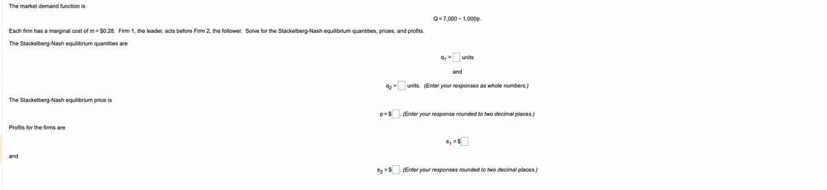 The market demand function is
Each firm has a marginal cost of m = $0.28. Firm 1, the leader, acts before Firm 2, the follower. Solve for the Stackelberg-Nash equilibrium quantities, prices, and profits.
The Stackelberg-Nash equilibrium quantities are
The Stackelberg-Nash equilibrium price is
Profits for the firms are
and
92
p = $
π2
$
=
Q=7,000 1,000p.
91
and
units
units. (Enter your responses as whole numbers.)
(Enter your response rounded to two decimal places.)
π₁ = $
(Enter your responses rounded to two decimal places.)