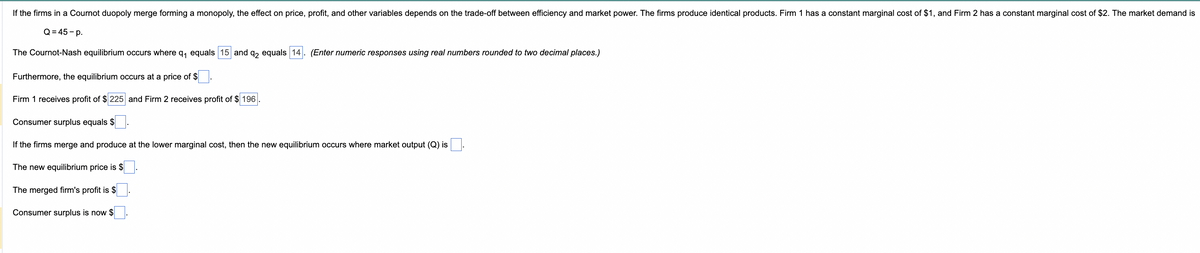 If the firms in a Cournot duopoly merge forming a monopoly, the effect on price, profit, and other variables depends on the trade-off between efficiency and market power. The firms produce identical products. Firm 1 has a constant marginal cost of $1, and Firm 2 has a constant marginal cost of $2. The market demand is
Q=45-p.
The Cournot-Nash equilibrium occurs where q₁ equals 15 and q2 equals 14. (Enter numeric responses using real numbers rounded to two decimal places.)
Furthermore, the equilibrium occurs at a price of $\.
Firm 1 receives profit of $ 225 and Firm 2 receives profit of $196
Consumer surplus equals $
If the firms merge and produce at the lower marginal cost, then the new equilibrium occurs where market output (Q) is
The new equilibrium price is $
The merged firm's profit is $
Consumer surplus is now $
