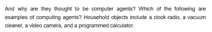 And why are they thought to be computer agents? Which of the following are
examples of computing agents? Household objects include a clock radio, a vacuum
cleaner, a video camera, and a programmed calculator.