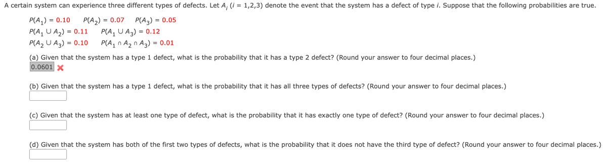 A certain system can experience three different types of defects. Let A; (i = 1,2,3) denote the event that the system has a defect of type i. Suppose that the following probabilities are true.
= 0.10
P(A₁) =
P(A₁ U A₂) = 0.11
P(A₂) = = 0.07
P(A3)= = 0.05
P(A₁ UA3) = 0.12
P(A₂ U A3) = 0.10
P(A₁ A₂ A3) = 0.01
n
(a) Given that the system has a type 1 defect, what is the probability that it has a type 2 defect? (Round your answer to four decimal places.)
0.0601 X
(b) Given that the system has a type 1 defect, what is the probability that it has all three types of defects? (Round your answer to four decimal places.)
(c) Given that the system has at least one type of defect, what is the probability that it has exactly one type of defect? (Round your answer to four decimal places.)
(d) Given that the system has both of the first two types of defects, what is the probability that it does not have the third type of defect? (Round your answer to four decimal places.)