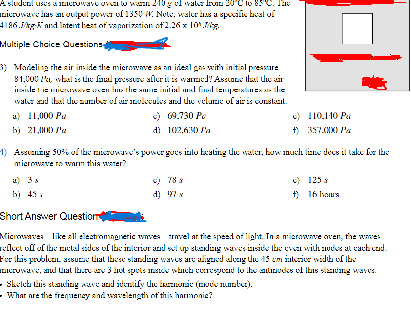 A student uses a microwave oven to warm 240 g of water from 20°C to 85°C. The
microwave has an output power of 1350 W. Note, water has a specific heat of
4186 J/kg-K and latent heat of vaporization of 2.26 x 106 J/kg.
Multiple Choice Questions
3) Modeling the air inside the microwave as an ideal gas with initial pressure
84,000 Pa, what is the final pressure after it is warmed? Assume that the air
inside the microwave oven has the same initial and final temperatures as the
water and that the number of air molecules and the volume of air is constant.
a) 11,000 Pa
b) 21,000 Pa
c) 69,730 Pa
d) 102,630 Pa
e)
110,140 Pa
f)
357,000 Pa
4) Assuming 50% of the microwave's power goes into heating the water, how much time does it take for the
microwave to warm this water?
a) 3 s
b) 45 s
c) 78 s
d)
97 s
e) 125 s
f)
16 hours
Short Answer Question
Microwaves-like all electromagnetic waves-travel at the speed of light. In a microwave oven, the waves
reflect off of the metal sides of the interior and set up standing waves inside the oven with nodes at each end.
For this problem, assume that these standing waves are aligned along the 45 cm interior width of the
microwave, and that there are 3 hot spots inside which correspond to the antinodes of this standing waves.
• Sketch this standing wave and identify the harmonic (mode number).
• What are the frequency and wavelength of this harmonic?