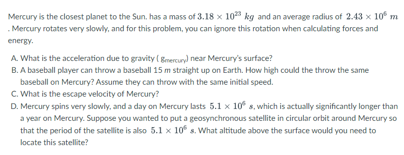 Mercury is the closest planet to the Sun. has a mass of 3.18 × 1023 kg and an average radius of 2.43 × 106 m
. Mercury rotates very slowly, and for this problem, you can ignore this rotation when calculating forces and
energy.
A. What is the acceleration due to gravity (gmercury) near Mercury's surface?
B. A baseball player can throw a baseball 15 m straight up on Earth. How high could the throw the same
baseball on Mercury? Assume they can throw with the same initial speed.
C. What is the escape velocity of Mercury?
D. Mercury spins very slowly, and a day on Mercury lasts 5.1 × 106 s, which is actually significantly longer than
a year on Mercury. Suppose you wanted to put a geosynchronous satellite in circular orbit around Mercury so
that the period of the satellite is also 5.1 × 106 s. What altitude above the surface would you need to
locate this satellite?