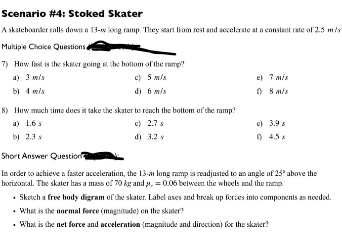 Scenario #4: Stoked Skater
A skateboarder rolls down a 13-m long ramp. They start from rest and accelerate at a constant rate of 2.5 m/s
Multiple Choice Questions
7) How fast is the skater going at the bottom of the ramp?
a) 3 m/s
c) 5 m/s
d) 6 m/s
b) 4 m/s
8) How much time does it take the skater to reach the bottom of the ramp?
a) 1.6 s
c) 2.7 s
d) 3.2 s
b) 2.3 s
e) 7 m/s
f) 8 m/s
e) 3.9 s
f) 4.5 s
Short Answer Question
In order to achieve a faster acceleration, the 13-m long ramp is readjusted to an angle of 25° above the
horizontal. The skater has a mass of 70 kg and μ = 0.06 between the wheels and the ramp.
• Sketch a free body digram of the skater. Label axes and break up forces into components as needed.
• What is the normal force (magnitude) on the skater?
What is the net force and acceleration (magnitude and direction) for the skater?