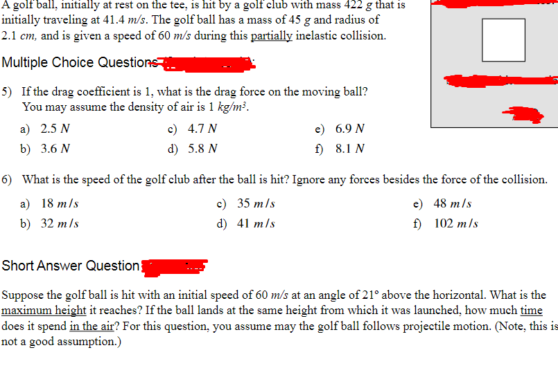 A golf ball, initially at rest on the tee, is hit by a golf club with mass 422 g that is
initially traveling at 41.4 m/s. The golf ball has a mass of 45 g and radius of
2.1 cm, and is given a speed of 60 m/s during this partially inelastic collision.
Multiple Choice Questions
5) If the drag coefficient is 1, what is the drag force on the moving ball?
You may assume the density of air is 1 kg/m³.
a) 2.5 N
b) 3.6 N
c) 4.7 N
d)
5.8 N
e) 6.9 N
f) 8.1 N
6) What is the speed of the golf club after the ball is hit? Ignore any forces besides the force of the collision.
a) 18 m/s
b) 32 m/s
c) 35 m/s
d) 41 m/s
e)
48 m/s
f)
102 m/s
Short Answer Question}
Suppose the golf ball is hit with an initial speed of 60 m/s at an angle of 21° above the horizontal. What is the
maximum height it reaches? If the ball lands at the same height from which it was launched, how much time
does it spend in the air? For this question, you assume may the golf ball follows projectile motion. (Note, this is
not a good assumption.)