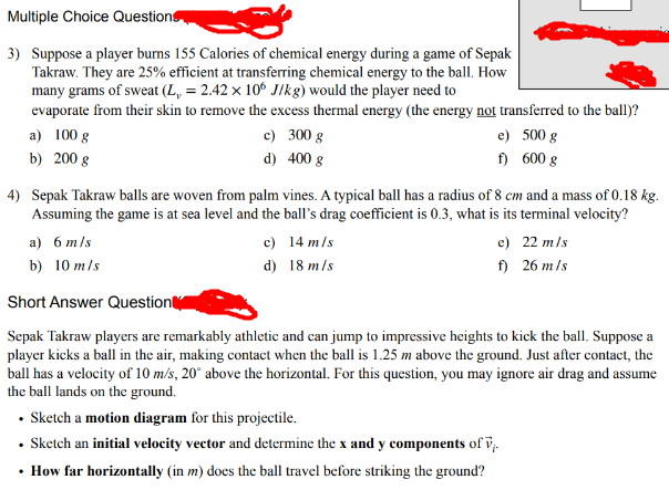 Multiple Choice Questions
3) Suppose a player burns 155 Calories of chemical energy during a game of Sepak
Takraw. They are 25% efficient at transferring chemical energy to the ball. How
many grams of sweat (L, = 2.42 x 10 J/kg) would the player need to
evaporate from their skin to remove the excess thermal energy (the energy not transferred to the ball)?
a) 100 g
b) 200 g
c) 300 g
d) 400 g
e)
500 g
f)
600 g
4) Sepak Takraw balls are woven from palm vines. A typical ball has a radius of 8 cm and a mass of 0.18 kg.
Assuming the game is at sea level and the ball's drag coefficient is 0.3, what is its terminal velocity?
a) 6 m/s
b) 10 m/s
Short Answer Question
c) 14 m/s
d) 18 m/s
e)
22 m/s
f)
26 m/s
Sepak Takraw players are remarkably athletic and can jump to impressive heights to kick the ball. Suppose a
player kicks a ball in the air, making contact when the ball is 1.25 m above the ground. Just after contact, the
ball has a velocity of 10 m/s, 20° above the horizontal. For this question, you may ignore air drag and assume
the ball lands on the ground.
⚫ Sketch a motion diagram for this projectile.
Sketch an initial velocity vector and determine the x and y components of v¡.
⚫ How far horizontally (in m) does the ball travel before striking the ground?