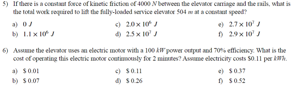 5) If there is a constant force of kinetic friction of 4000 N between the elevator carriage and the rails, what is
the total work required to lift the fully-loaded service elevator 504 m at a constant speed?
a) 0 J
b) 1.1 x 106 J
c) 2.0 × 106 J
d) 2.5 × 107 J
e)
2.7 × 107 J
f)
2.9 × 107 J
6) Assume the elevator uses an electric motor with a 100 kW power output and 70% efficiency. What is the
cost of operating this electric motor continuously for 2 minutes? Assume electricity costs $0.11 per kWh.
a) $ 0.01
b) $ 0.07
c) $ 0.11
d) $ 0.26
e)
$ 0.37
f)
$ 0.52