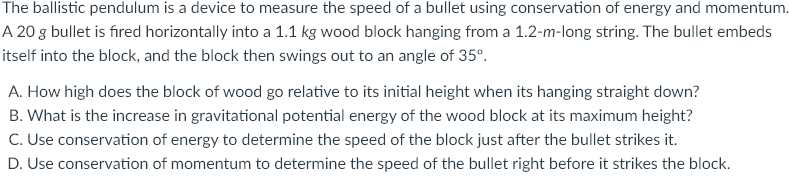 The ballistic pendulum is a device to measure the speed of a bullet using conservation of energy and momentum.
A 20 g bullet is fired horizontally into a 1.1 kg wood block hanging from a 1.2-m-long string. The bullet embeds
itself into the block, and the block then swings out to an angle of 35°.
A. How high does the block of wood go relative to its initial height when its hanging straight down?
B. What is the increase in gravitational potential energy of the wood block at its maximum height?
C. Use conservation of energy to determine the speed of the block just after the bullet strikes it.
D. Use conservation of momentum to determine the speed of the bullet right before it strikes the block.