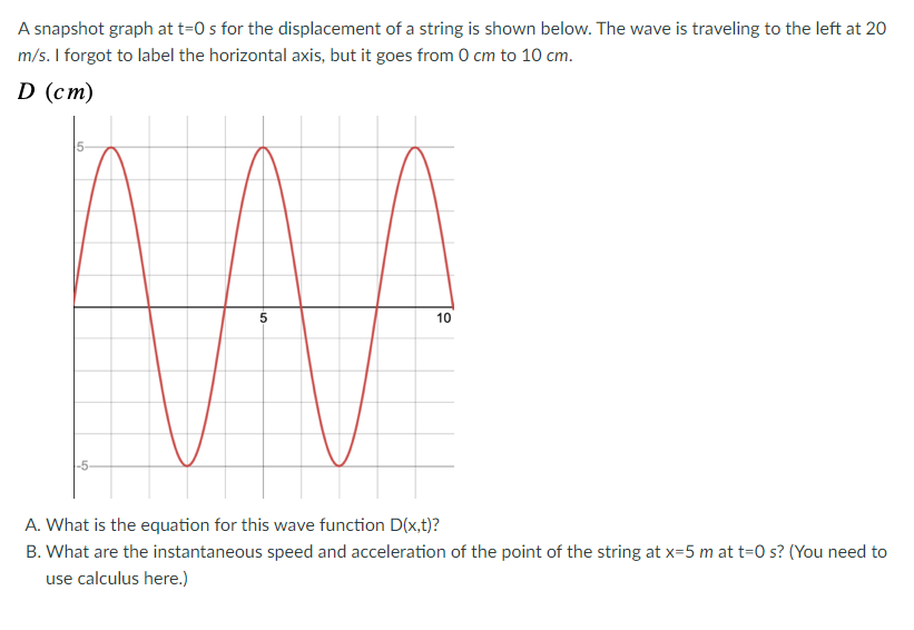 A snapshot graph at t=0 s for the displacement of a string is shown below. The wave is traveling to the left at 20
m/s. I forgot to label the horizontal axis, but it goes from 0 cm to 10 cm.
D (cm)
-5-
5
10
A. What is the equation for this wave function D(x,t)?
B. What are the instantaneous speed and acceleration of the point of the string at x=5 m at t=0 s? (You need to
use calculus here.)