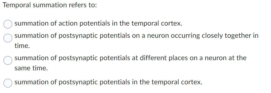Temporal summation refers to:
summation of action potentials in the temporal cortex.
summation of postsynaptic potentials on a neuron occurring closely together in
time.
summation of postsynaptic potentials at different places on a neuron at the
same time.
summation of postsynaptic potentials in the temporal cortex.