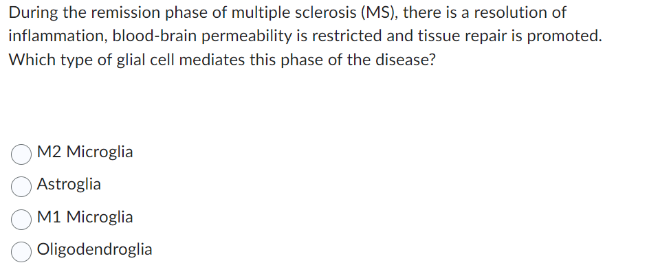 During the remission phase of multiple sclerosis (MS), there is a resolution of
inflammation, blood-brain permeability is restricted and tissue repair is promoted.
Which type of glial cell mediates this phase of the disease?
M2 Microglia
Astroglia
M1 Microglia
Oligodendroglia