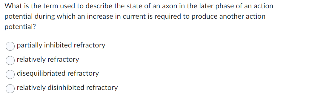 What is the term used to describe the state of an axon in the later phase of an action
potential during which an increase in current is required to produce another action
potential?
partially inhibited refractory
relatively refractory
disequilibriated refractory
relatively disinhibited refractory