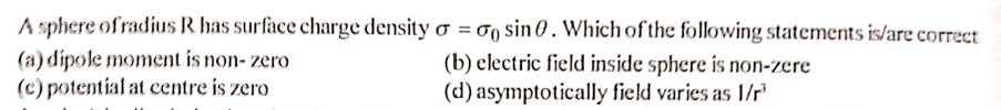 A sphere of radius R has surface charge density o = 00 sin 0. Which of the following statements is/are correct
(a) dipole moment is non- zero
(c) potential at centre is zero
(b) electric field inside sphere is non-zere
(d) asymptotically field varies as 1/
