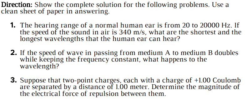 Direction: Show the complete solution for the following problems. Use a
clean sheet of paper in answering.
1. The hearing range of a normal human ear is from 20 to 20000 Hz. If
the speed of the sound in air is 340 m/s, what are the shortest and the
longest wavelengths that the human ear can hear?
2. If the speed of wave in passing from medium A to medium B doubles
while keeping the frequency constant, what happens to the
wavelength?
3. Suppose that two-point charges, each with a charge of +1.00 Coulomb
are separated by a distance of 1.00 meter. Determine the magnitude of
the electrical force of repulsion between them.