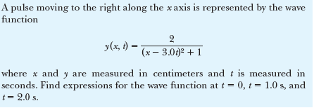 A pulse moving to the right along the x axis is represented by the wave
function
2
y(x, )
(x – 3.00)2 + 1
where x and y are measured in centimeters and t is measured in
seconds. Find expressions for the wave function at t = 0, t = 1.0 s, and
t = 2.0 s.
