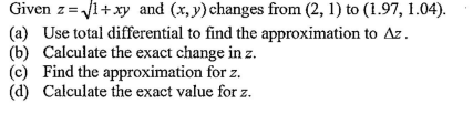 Given z=Vi+xy and (x,y) changes from (2, 1) to (1.97, 1.04).
(a) Use total differential to find the approximation to Az.
(b) Calculate the exact change in z.
(c) Find the approximation for z.
(d) Calculate the exact value for z.
