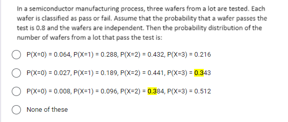 In a semiconductor manufacturing process, three wafers from a lot are tested. Each
wafer is classified as pass or fail. Assume that the probability that a wafer passes the
test is 0.8 and the wafers are independent. Then the probability distribution of the
number of wafers from a lot that pass the test is:
P(X=0) = 0.064, P(X=1) = 0.288, P(X=2) = 0.432, P(X=3) = 0.216
P(X=0) = 0.027, P(X=1) = 0.189, P(X=2) = 0.441, P(X=3) = 0.343
P(X=0) = 0.008, P(X=1) = 0.096, P(X=2) = 0.384, P(X=3) = 0.512
None of these
