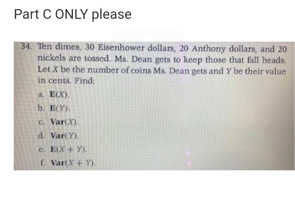 Part C ONLY please
34. Ten dimes, 30 Eisenhower dollars, 20 Anthony dollars, and 20
nickels are tossed. Ms. Dean gets to keep those that fall heads.
Let X be the number of coins Ms. Dean gets and Y be their value
in cents. Find:
а. Е(X).
b. E(Y).
C. Var(X).
d. Var(Y).
e. E(X+ Y).
f. Var(X+ Y).
