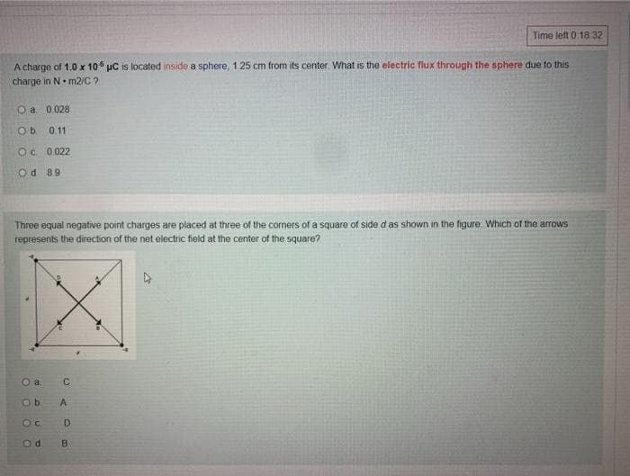 Time left 0:18.32
A charge of 1.0 x 10 uC is located inside a sphere, 1.25 cm from its center What is the electric flux through the sphere due to this
charge in N. m2/C ?
O a 0.028
Ob 0.11
Oc 0.022
Od 8.9
Three equal negative point charges are placed at three of the corners of a square of side d as shown in the figure. Which of the arrows
represents the direction of the net electric field at the center of the square?
Ob
D
B.
