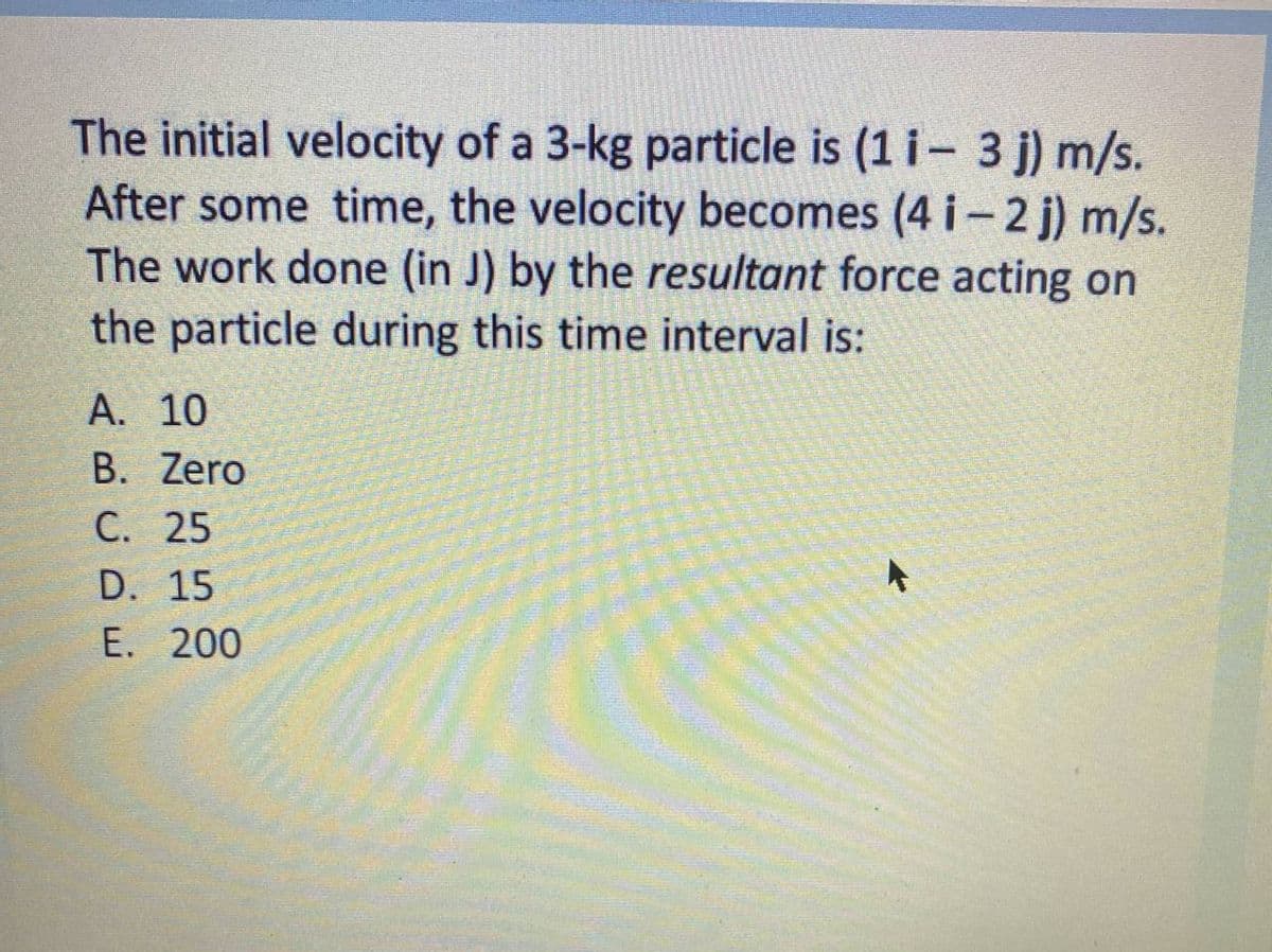The initial velocity of a 3-kg particle is (1 i- 3 j) m/s.
After some time, the velocity becomes (4 i-2 j) m/s.
The work done (in J) by the resultant force acting on
the particle during this time interval is:
А. 10
B. Zero
С. 25
D. 15
Е. 200
