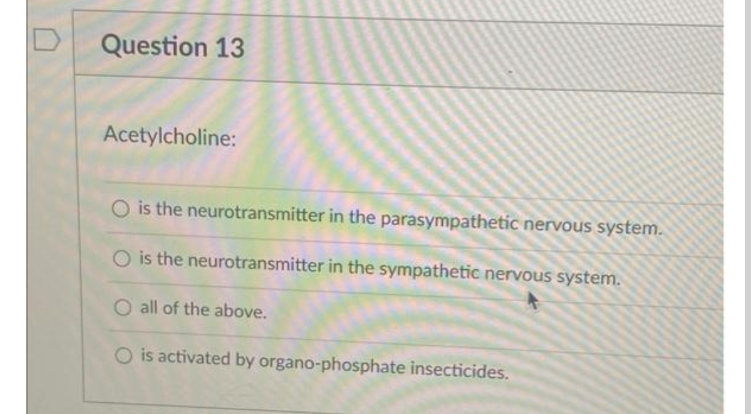 Question 13
Acetylcholine:
O is the neurotransmitter in the parasympathetic nervous system.
O is the neurotransmitter in the sympathetic nervous system.
O all of the above.
O is activated by organo-phosphate insecticides.
