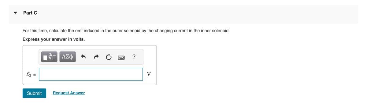 Part C
For this time, calculate the emf induced in the outer solenoid by the changing current in the inner solenoid.
Express your answer in volts.
ΨΕ ΑΣΦ
E2 =
=
||
Submit
Request Answer
?
V