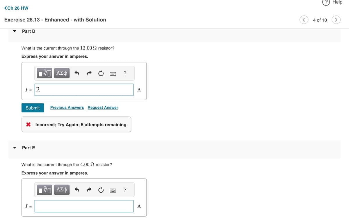 <Ch 26 HW
Exercise 26.13 - Enhanced - with Solution
Part D
What is the current through the 12.00 resistor?
Express your answer in amperes.
VE ΑΣΦ
I = 2
Submit
Part E
Previous Answers Request Answer
X Incorrect; Try Again; 5 attempts remaining
What is the current through the 4.00 resistor?
Express your answer in amperes.
ΨΕ ΑΣΦ
I =
?
?
A
A
<
4 of 10
Help
>