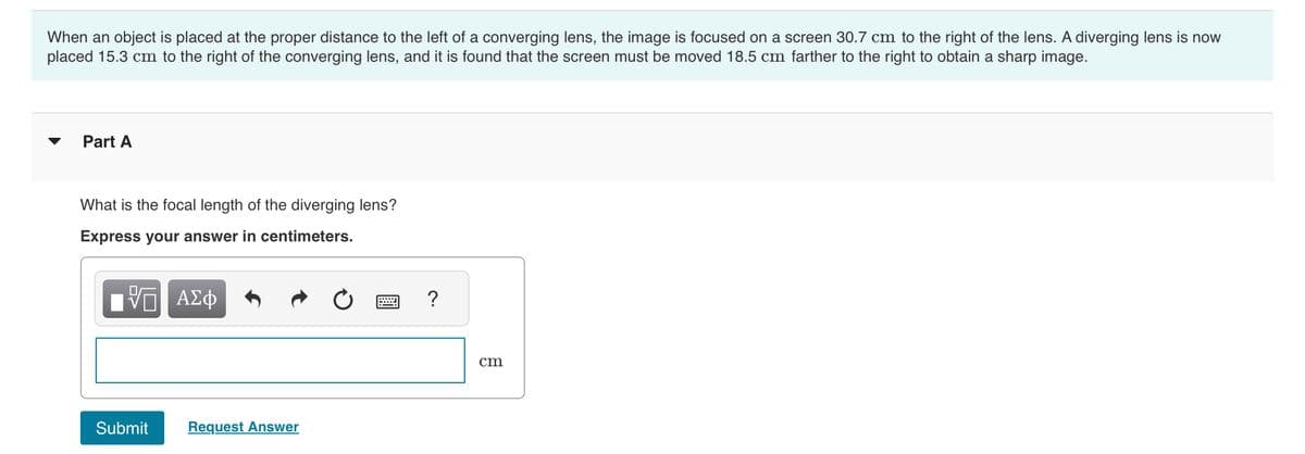 When an object is placed at the proper distance to the left of a converging lens, the image is focused on a screen 30.7 cm to the right of the lens. A diverging lens is now
placed 15.3 cm to the right of the converging lens, and it is found that the screen must be moved 18.5 cm farther to the right to obtain a sharp image.
Part A
What is the focal length of the diverging lens?
Express your answer in centimeters.
Π ΑΣΦ
Submit
Request Answer
= ?
cm