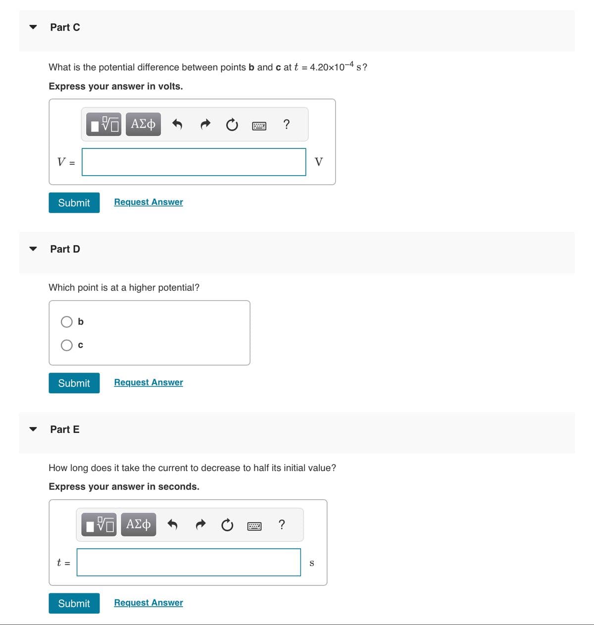 ▼
Part C
What is the potential difference between points b and c at t = 4.20x10-4 s?
Express your answer in volts.
- ΑΣΦ
V =
Submit
Part D
Which point is at a higher potential?
b
C
Submit
Part E
t =
Request Answer
Submit
Request Answer
How long does it take the current to decrease to half its initial value?
Express your answer in seconds.
- ΑΣΦ
Request Answer
V
?
S