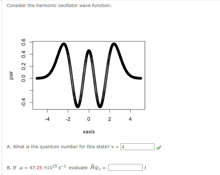 Consider the harmonic oscillator wave function:
-0.4
psir
0.0 0.2 0.4 0.6
т
-4
-2
0
2
xaxis
A. What is the quantum number for this state? v = 4
B. If w = 47.25 ×1015 s-1 evaluate Ĥ₁ =