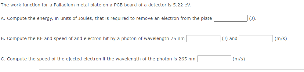 The work function for a Palladium metal plate on a PCB board of a detector is 5.22 eV.
A. Compute the energy, in units of Joules, that is required to remove an electron from the plate
B. Compute the KE and speed of and electron hit by a photon of wavelength 75 nm
C. Compute the speed of the ejected electron if the wavelength of the photon is 265 nm
(J) and
(m/s)
(J).
(m/s)