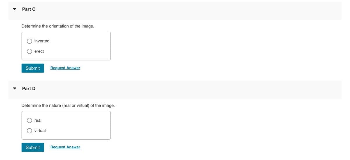 Part C
Determine the orientation of the image.
inverted
erect
Submit
Part D
Determine the nature (real or virtual) of the image.
real
virtual
Request Answer
Submit
Request Answer