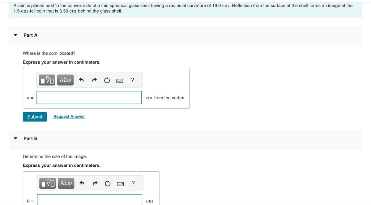 A coin is placed next to the convex side of a thin spherical glass shell having a radius of curvature of 19.0 cm. Reflection from the surface of the shell forms an image of the
1.5-cm-tall coin that is 6.50 cm behind the glass shell.
Part A
Where is the coin located?
Express your answer in centimeters.
S =
Submit
Part B
IVD ΑΣΦ
h =
Request Answer
Determine the size of the image.
Express your answer in centimeters.
VE ΑΣΦ
w
?
?
cm from the vertex
cm