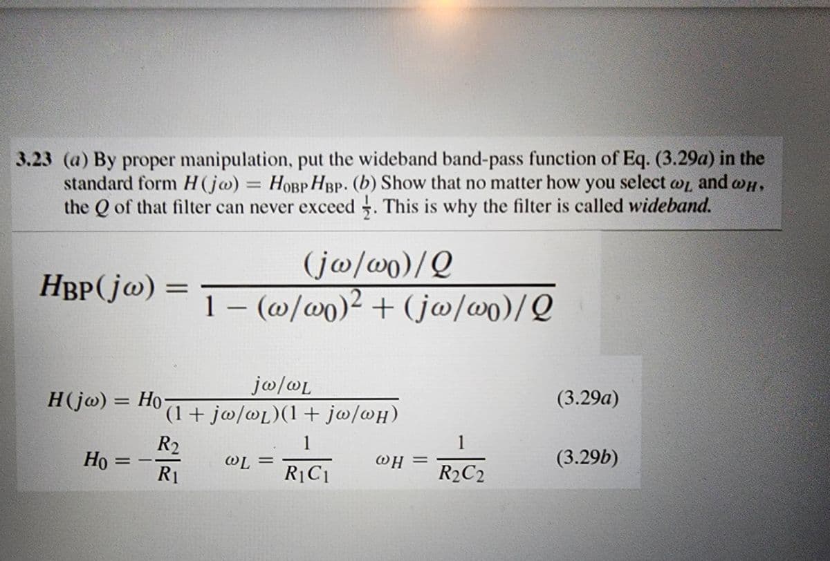 3.23 (a) By proper manipulation, put the wideband band-pass function of Eq. (3.29a) in the
standard form H(ja) = HOBP HBP. (b) Show that no matter how you select wi and wh,
the Q of that filter can never exceed. This is why the filter is called wideband.
HBP(jw) =
H(jw) = Ho
Но
Ho=
(jw/wo)/Q
1 − (w/wo)² + (jw/wo)/Q
jw/wL
(1 + jw/wL)(1+ jw/wH)
R₂
R₁
WL =
1
R₁C1
WH=
1
R2C2
(3.29a)
(3.29b)