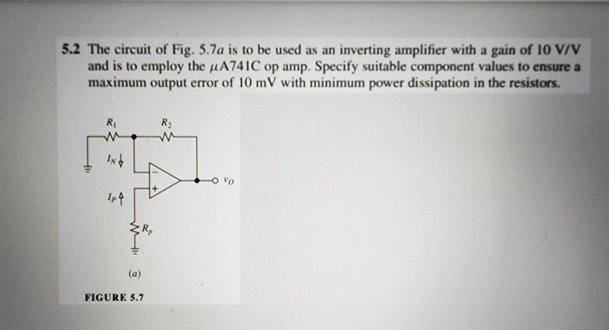 5.2 The circuit of Fig. 5.7a is to be used as an inverting amplifier with a gain of 10 V/V
and is to employ the A741C op amp. Specify suitable component values to ensure a
maximum output error of 10 mV with minimum power dissipation in the resistors.
R₁
IN↓
Ip ↑
(a)
FIGURE 5.7
Rp
R₂
M
VO