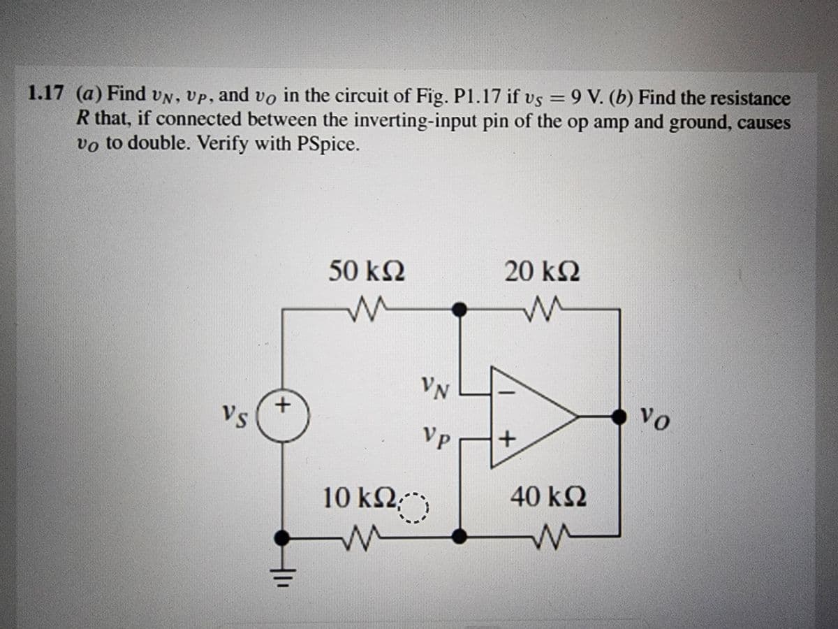 1.17 (a) Find UN, Up, and vo in the circuit of Fig. P1.17 if vs = 9 V. (b) Find the resistance
R that, if connected between the inverting-input pin of the op amp and ground, causes
vo to double. Verify with PSpice.
Vs
+
50 ΚΩ
M
10 ΚΩ;
W
VN
VP
20 ΚΩ
m
+
40 ΚΩ
M
vo
