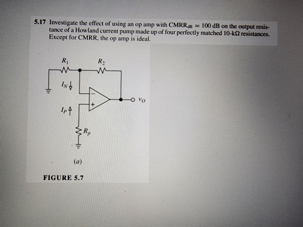 5.17 Investigate the effect of using an op amp with CMRRdB = 100 dB on the output resis-
tance of a Howland current pump made up of four perfectly matched 10-k2 resistances.
Except for CMRR. the op amp is ideal.
R
W
IND
IP 4
W
(a)
FIGURE 5.7
R
R₂
O vo
7