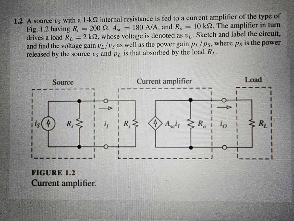 1.2 A source vs with a 1-kS2 internal resistance is fed to a current amplifier of the type of
Fig. 1.2 having R, = 200 £2, Asc = 180 A/A, and R, 10 ks2. The amplifier in turn
drives a load RL = 2 ks2, whose voltage is denoted as v₁. Sketch and label the circuit,
and find the voltage gain v₁/vs as well as the power gain PL/Ps, where ps is the power
released by the source vs and pL is that absorbed by the load RL.
I
is (4
Source
R. Z
FIGURE 1.2
Current amplifier.
"1
1
R
L__
Current amplifier
4 Asi R
↑
io
1
1
Load
R₁
I