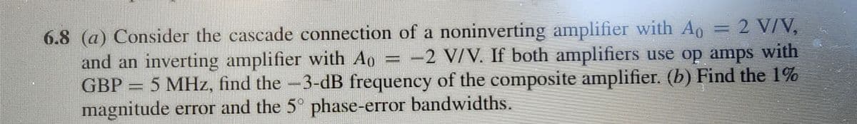 = = 2 V/V,
=
6.8 (a) Consider the cascade connection of a noninverting amplifier with Ao
and an inverting amplifier with Ao -2 V/V. If both amplifiers use op amps with
GBP = 5 MHz, find the -3-dB frequency of the composite amplifier. (b) Find the 1%
magnitude error and the 5° phase-error bandwidths.