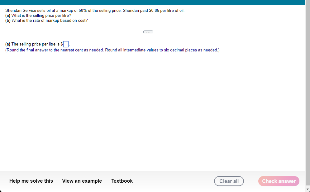 Sheridan Service sells oil at a markup of 50% of the selling price. Sheridan paid $0.85 per litre of oil.
(a) What is the selling price per litre?
(b) What is the rate of markup based on cost?
(a) The selling price per litre is S
(Round the final answer to the nearest cent as needed. Round all intermediate values to six decimal places as needed.)
Help me solve this
View an example
Textbook
Clear all
Check answer
