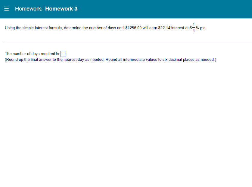 = Homework: Homework 3
Using the simple interest formula, determine the number of days until $1256.00 will earn $22.14 interest at 8-% p.a.
The number of days required is
(Round up the final answer to the nearest day as needed. Round all intermediate values to six decimal places as needed.)
