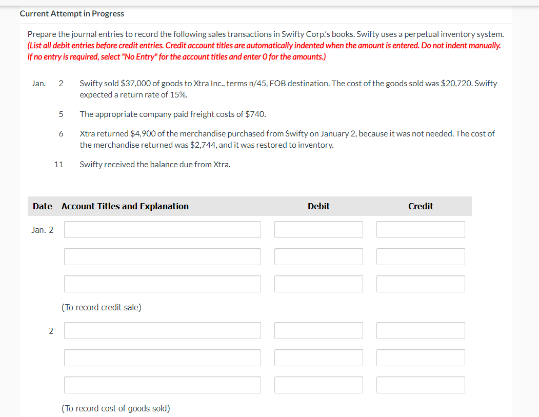 Current Attempt in Progress
Prepare the journal entries to record the following sales transactions in Swifty Corp's books. Świfty uses a perpetual inventory system.
(List all debit entries before credit entries. Credit account titles are automatically indented when the amount is entered. Do not indent manually.
If no entry is required, select "No Entry" for the account titles and enter 0 for the amounts.)
Jan.
2
Świfty sold $37,000 of goods to Xtra Inc., terms n/45, FOB destination. The cost of the goods sold was $20,720. Swifty
expected a return rate of 15%.
The appropriate company paid freight costs of $740.
Xtra returned $4,900 of the merchandise purchased from Świfty on January 2, because it was not needed. The cost of
the merchandise returned was $2,744, and it was restored to inventory.
11
Świfty received the balance due from Xtra.
Date Account Titles and Explanation
Debit
Credit
Jan. 2
(To record credit sale)
2
(To record cost of goods sold)
