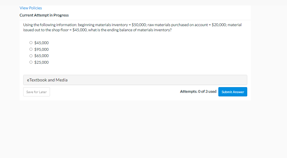 View Policies
Current Attempt in Progress
Using the following information: beginning materials inventory = $50,000; raw materials purchased on account = $20,000; material
issued out to the shop floor = $45,000, what is the ending balance of materials inventory?
O $45,000
O $95,000
O $65,000
O $25,000
eTextbook and Media
Save for Later
Attempts: 0 of 3 used Submit Answer