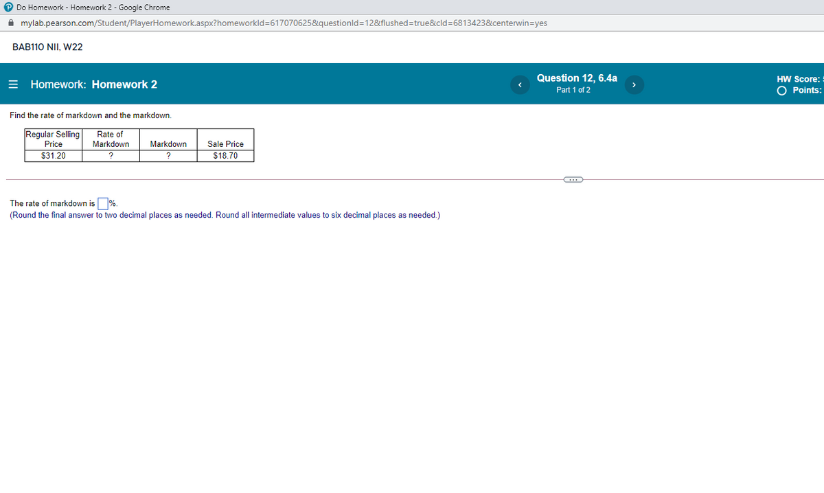 P Do Homework - Homework 2 - Google Chrome
A mylab.pearson.com/Student/PlayerHomework.aspx?homeworkld=617070625&questionld=12&flushed=true&cld=6813423&centerwin=yes
BAB110 NII, W22
Question 12, 6.4a
HW Score: !
= Homework: Homework 2
Part 1 of 2
O Points:
Find the rate of markdown and the markdown.
Regular Selling
Price
$31.20
Rate of
Markdown
Markdown
Sale Price
?
$18.70
The rate of markdown is %.
(Round the final answer to two decimal places as needed. Round all intermediate values to six decimal places as needed.)
