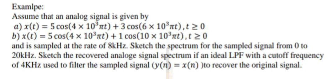 Examlpe:
Assume that an analog signal is given by
a) x(t) = 5 cos(4 × 10°nt) + 3 cos(6 × 10°nt),t > 0
b) x(t) = 5 cos(4 × 10³nt) + 1 cos(10 × 10³nt),t > 0
and is sampled at the rate of 8kHz. Sketch the spectrum for the sampled signal from 0 to
20kHz. Sketch the recovered analoge signal spectrum if an ideal LPF with a cutoff frequency
of 4KHZ used to filter the sampled signal (y(n) = x(n) )to recover the original signal.
