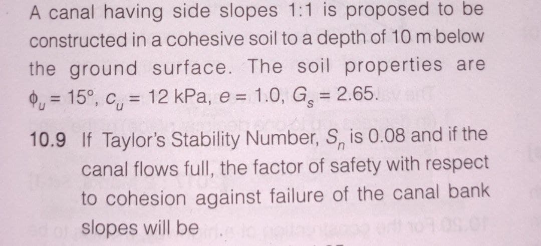 A canal having side slopes 1:1 is proposed to be
constructed in a cohesive soil to a depth of 10 m below
the ground surface. The soil properties are
O, = 15°, c, = 12 kPa, e = 1.0, G = 2.65.
%3D
10.9 If Taylor's Stability Number, S, is 0.08 and if the
in.
canal flows full, the factor of safety with respect
to cohesion against failure of the canal bank
slopes will be
