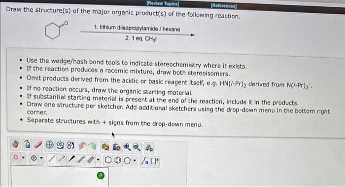 [Review Topics]
[References]
Draw the structure(s) of the major organic product(s) of the following reaction.
• Use the wedge/hash bond tools to indicate stereochemistry where it exists.
. If the reaction produces a racemic mixture, draw both stereoisomers.
• Omit products derived from the acidic or basic reagent itself, e.g. HN(/-Pr)2 derived from N(/-Pr)₂
If no reaction occurs, draw the organic starting material.
If substantial starting material is present at the end of the reaction, include it in the products.
• Draw one structure per sketcher. Add additional sketchers using the drop-down menu in the bottom right
corner.
• Separate structures with + signs from the drop-down menu.
H
1. lithium diisopropylamide/hexane
2.1 eq. CH₂l
***
"
4
۴ ] کر