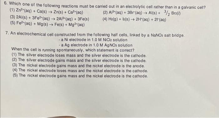 6. Which one of the following reactions must be carried out in an electrolytic cell rather than in a galvanic cell?
(1) Zn²+ (aq) + Ca(s) → Zn(s) + Ca²+ (aq)
(3) 2Al(s) + 3Fe²+ (aq) → 2A1³+ (aq) + 3Fe(s)
(2) Al³+ (aq) + 3Br (aq) → Al(s) + 3/2 Brz(1)
(4) H2(g) + 12(s)→→ 2H*(aq) + 2H(aq)
(5) Fe²+ (aq) + Mg(s) → Fe(s) + Mg2+ (aq)
7. An electrochemical cell constructed from the following half cells, linked by a NaNO3 salt bridge.
- a Ni electrode in 1.0 M NiCl2 solution
- a Ag electrode in 1.0 M AgNO3 solution
When the cell is running spontaneously, which statement is correct?
(1) The silver electrode loses mass and the silver electrode is the cathode.
(2) The silver electrode gains mass and the silver electrode is the cathode.
(3) The nickel electrode gains mass and the nickel electrode is the anode.
(4) The nickel electrode loses mass and the nickel electrode is the cathode.
(5) The nickel electrode gains mass and the nickel electrode is the cathode.