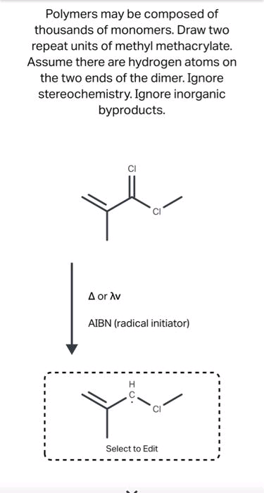 Polymers may be composed of
thousands of monomers. Draw two
repeat units of methyl methacrylate.
Assume there are hydrogen atoms on
the two ends of the dimer. Ignore
stereochemistry. Ignore inorganic
byproducts.
A or Av
AIBN (radical initiator)
Select to Edit