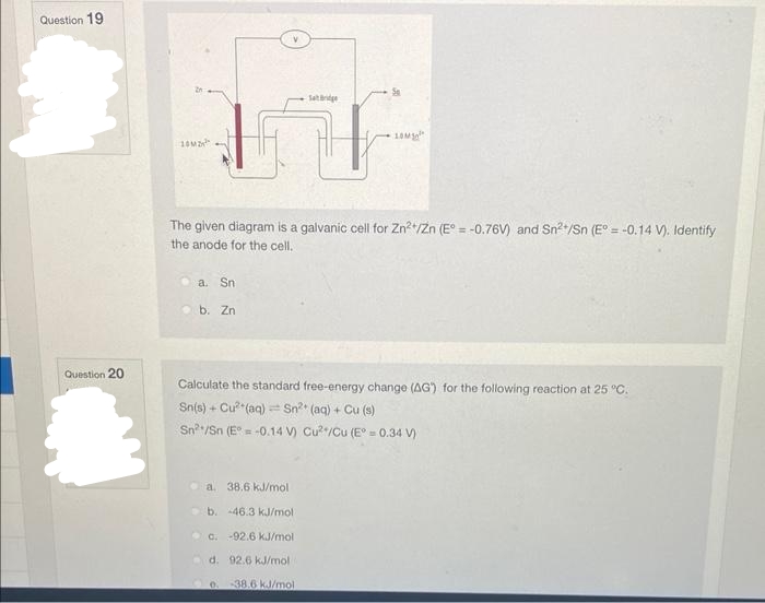 Question 19
Question 20
10M
Sat Bridge
FT
The given diagram is a galvanic cell for Zn²+/Zn (E° = -0.76V) and Sn²/Sn (E° = -0.14 V). Identify
the anode for the cell.
a. Sn
Se
b. Zn
Calculate the standard free-energy change (AG) for the following reaction at 25 °C.
Sn(s) + Cu² (aq) Sn²* (aq) + Cu (s)
-
Sn /Sn (E°= -0.14 V) Cu²/Cu (E° = 0.34 V)
a. 38.6 kJ/mol
b. -46.3 kJ/mol
c. -92.6 kJ/mol
d. 92.6 kJ/mol
0. -38.6 kJ/mol